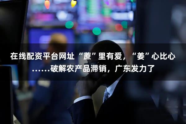 在线配资平台网址 “蔗”里有爱，“姜”心比心……破解农产品滞销，广东发力了