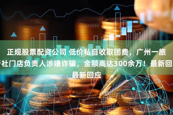 正规股票配资公司 低价私自收取团费，广州一旅行社门店负责人涉嫌诈骗，金额高达300余万！最新回应