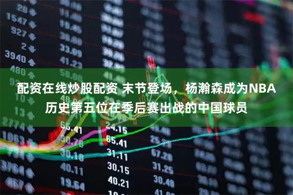 配资在线炒股配资 末节登场，杨瀚森成为NBA历史第五位在季后赛出战的中国球员