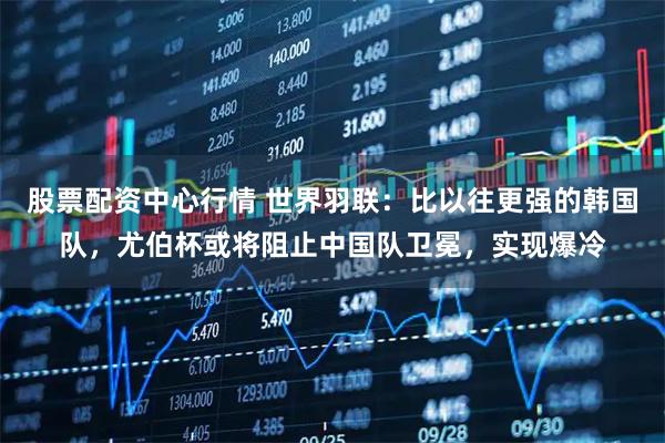 股票配资中心行情 世界羽联：比以往更强的韩国队，尤伯杯或将阻止中国队卫冕，实现爆冷