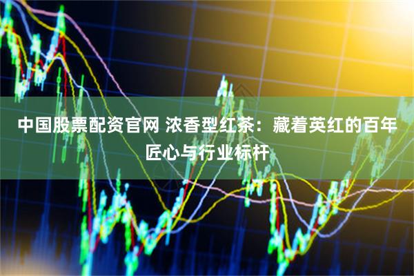 中国股票配资官网 浓香型红茶：藏着英红的百年匠心与行业标杆