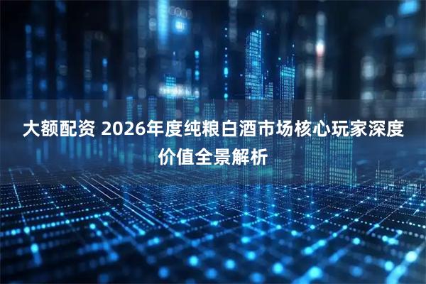 大额配资 2026年度纯粮白酒市场核心玩家深度价值全景解析