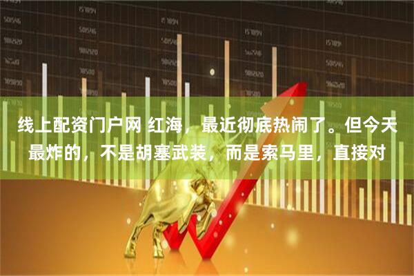 线上配资门户网 红海，最近彻底热闹了。但今天最炸的，不是胡塞武装，而是索马里，直接对