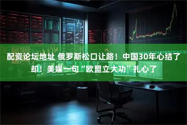 配资论坛地址 俄罗斯松口让路！中国30年心结了却！美媒一句“欧盟立大功”扎心了