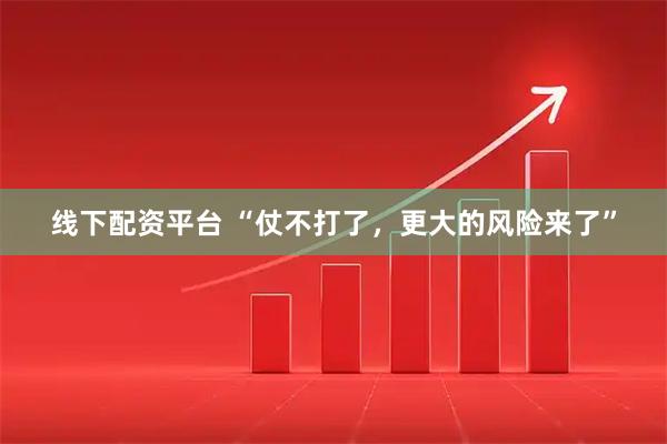 线下配资平台 “仗不打了，更大的风险来了”