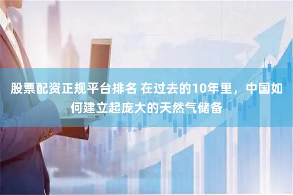 股票配资正规平台排名 在过去的10年里，中国如何建立起庞大的天然气储备