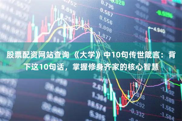 股票配资网站查询 《大学》中10句传世箴言：背下这10句话，掌握修身齐家的核心智慧