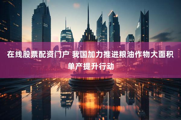 在线股票配资门户 我国加力推进粮油作物大面积单产提升行动