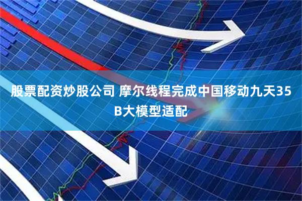 股票配资炒股公司 摩尔线程完成中国移动九天35B大模型适配