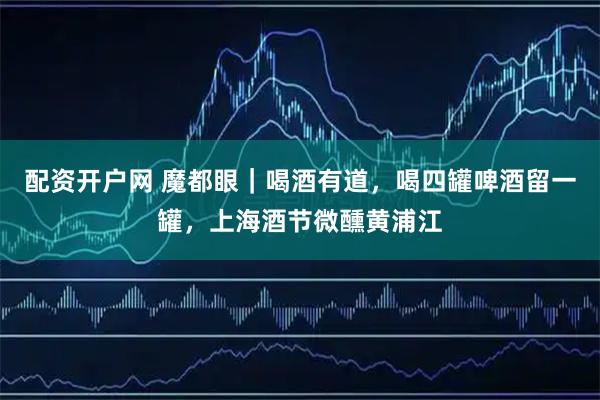 配资开户网 魔都眼｜喝酒有道，喝四罐啤酒留一罐，上海酒节微醺黄浦江
