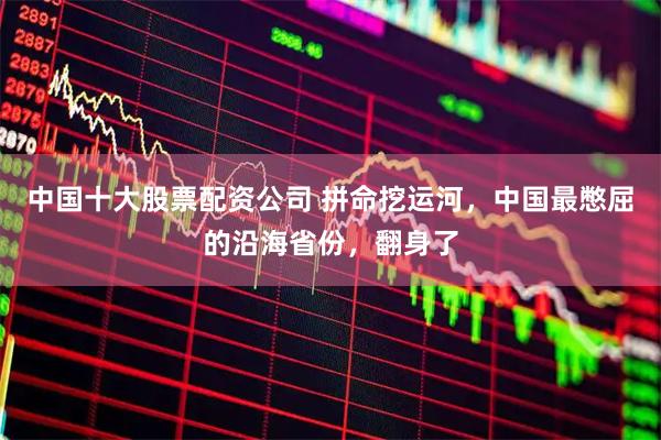 中国十大股票配资公司 拼命挖运河，中国最憋屈的沿海省份，翻身了