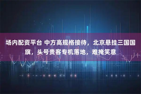 场内配资平台 中方高规格接待，北京悬挂三国国旗，头号贵客专机落地，难掩笑意