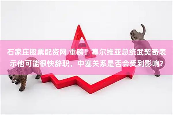 石家庄股票配资网 重磅！塞尔维亚总统武契奇表示他可能很快辞职，中塞关系是否会受到影响？