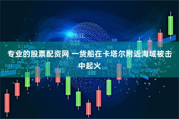 专业的股票配资网 一货船在卡塔尔附近海域被击中起火